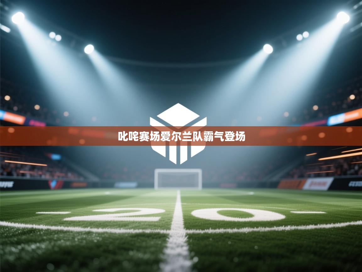 开云体育app下载官网-叱咤赛场爱尔兰队霸气登场